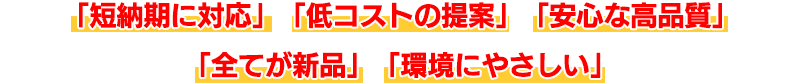「短納期に対応」「低コストの提案」「安心な高品質」「全てが新品」「環境にやさしい」
