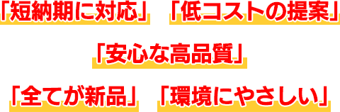 「短納期に対応」「低コストの提案」「安心な高品質」「全てが新品」「環境にやさしい」